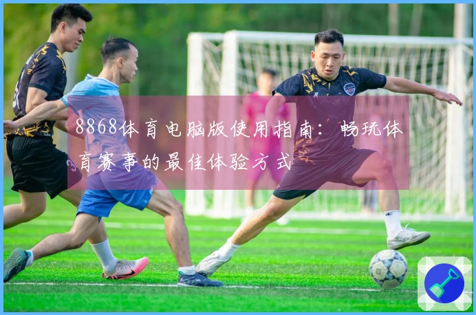 8868体育电脑版使用指南：畅玩体育赛事的最佳体验方式